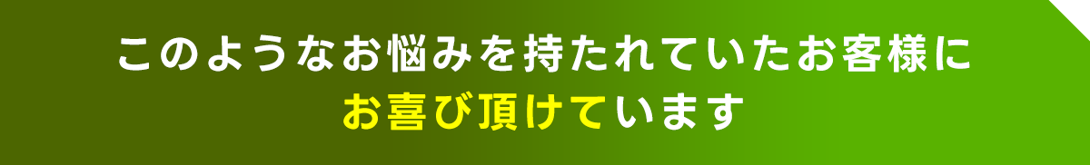 このようなお悩みを持たれていたお客様にお喜び頂けています