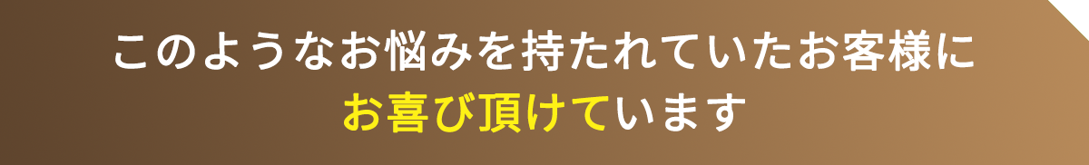 このようなお悩みを持たれていたお客様にお喜び頂けています